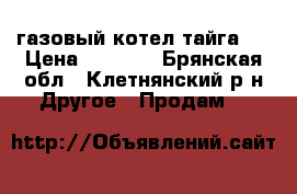 газовый котел тайга l › Цена ­ 8 000 - Брянская обл., Клетнянский р-н Другое » Продам   